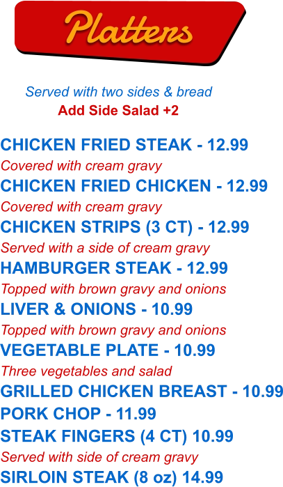 CHICKEN FRIED STEAK - 12.99 Covered with cream gravy CHICKEN FRIED CHICKEN - 12.99 Covered with cream gravy CHICKEN STRIPS (3 CT) - 12.99 Served with a side of cream gravy HAMBURGER STEAK - 12.99 Topped with brown gravy and onions LIVER & ONIONS - 10.99 Topped with brown gravy and onions VEGETABLE PLATE - 10.99 Three vegetables and salad GRILLED CHICKEN BREAST - 10.99 PORK CHOP - 11.99 STEAK FINGERS (4 CT) 10.99 Served with side of cream gravy SIRLOIN STEAK (8 oz) 14.99   Platters Served with two sides & bread Add Side Salad +2