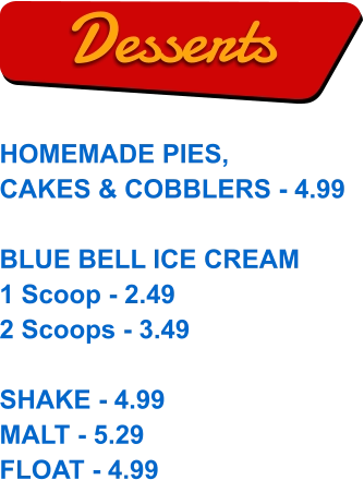 HOMEMADE PIES, CAKES & COBBLERS - 4.99  BLUE BELL ICE CREAM 1 Scoop - 2.49 2 Scoops - 3.49  SHAKE - 4.99 MALT - 5.29 FLOAT - 4.99  Desserts