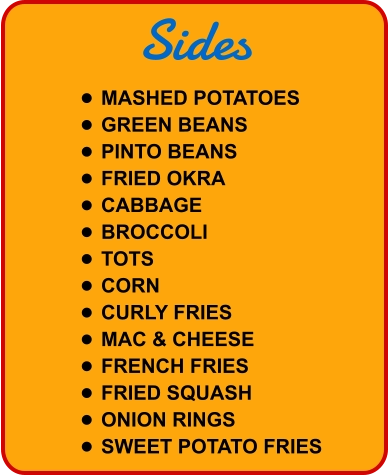 Sides •	MASHED POTATOES •	GREEN BEANS •	PINTO BEANS •	FRIED OKRA •	CABBAGE •	BROCCOLI •	TOTS •	CORN •	CURLY FRIES •	MAC & CHEESE •	FRENCH FRIES •	FRIED SQUASH •	ONION RINGS •	SWEET POTATO FRIES