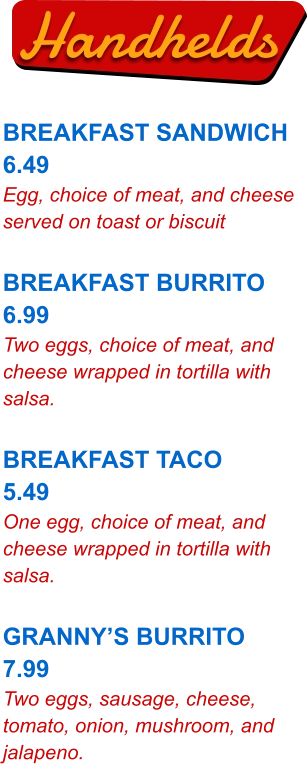 Handhelds BREAKFAST SANDWICH 6.49 Egg, choice of meat, and cheese served on toast or biscuit  BREAKFAST BURRITO 6.99 Two eggs, choice of meat, and cheese wrapped in tortilla with salsa.  BREAKFAST TACO 5.49 One egg, choice of meat, and cheese wrapped in tortilla with salsa.  GRANNY’S BURRITO 7.99 Two eggs, sausage, cheese, tomato, onion, mushroom, and jalapeno.