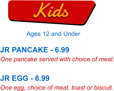 JR PANCAKE - 6.99 One pancake served with choice of meat.  JR EGG - 6.99 One egg, choice of meat, toast or biscuit. Kids Ages 12 and Under