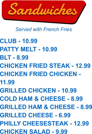 CLUB - 10.99 PATTY MELT - 10.99 BLT - 8.99 CHICKEN FRIED STEAK - 12.99 CHICKEN FRIED CHICKEN - 11.99 GRILLED CHICKEN - 10.99 COLD HAM & CHEESE - 8.99 GRILLED HAM & CHEESE - 8.99 GRILLED CHEESE - 6.99 PHILLY CHEESESTEAK - 12.99 CHICKEN SALAD - 9.99  Sandwiches Served with French Fries