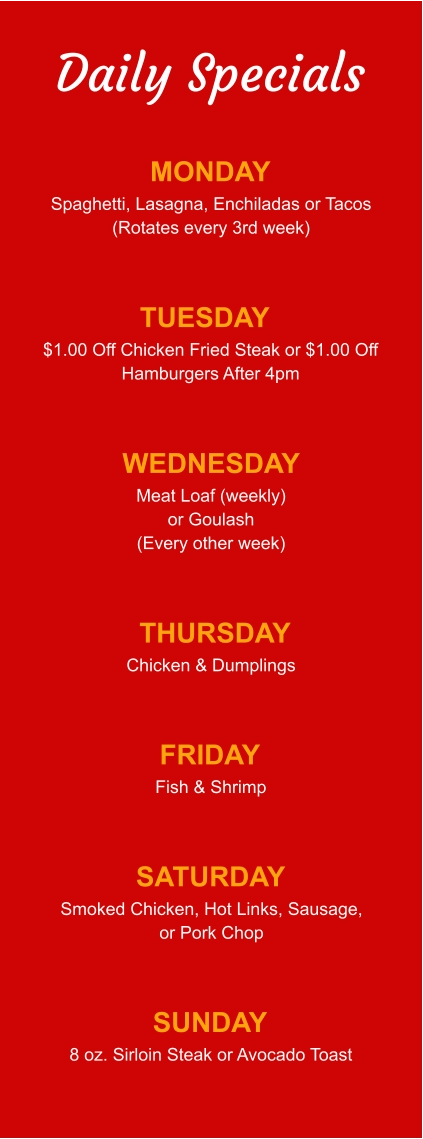 Daily Specials MONDAY Spaghetti, Lasagna, Enchiladas or Tacos (Rotates every 3rd week) TUESDAY $1.00 Off Chicken Fried Steak or $1.00 Off Hamburgers After 4pm WEDNESDAY Meat Loaf (weekly) or Goulash (Every other week) THURSDAY Chicken & Dumplings FRIDAY Fish & Shrimp SATURDAY Smoked Chicken, Hot Links, Sausage, or Pork Chop SUNDAY 8 oz. Sirloin Steak or Avocado Toast